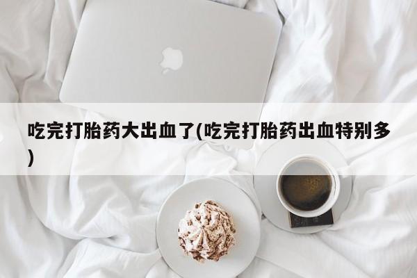 网上米非司酮打胎药官网吃完打胎药大出血了(吃完打胎药出血特别多)