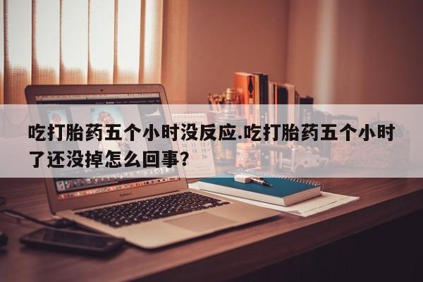 网上米非司酮打胎药官网吃打胎药五个小时没反应.吃打胎药五个小时了还没掉怎么回事？