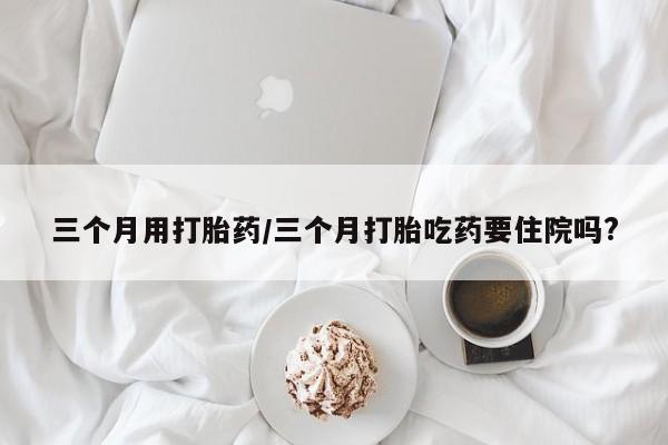 网上米非司酮打胎药官网三个月用打胎药/三个月打胎吃药要住院吗?