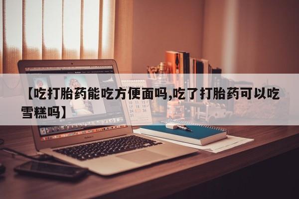 网上米非司酮打胎药官网【吃打胎药能吃方便面吗,吃了打胎药可以吃雪糕吗】