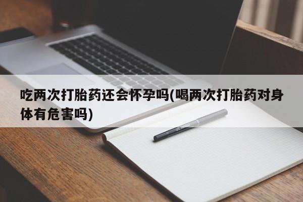网上米非司酮打胎药官网吃两次打胎药还会怀孕吗(喝两次打胎药对身体有危害吗)