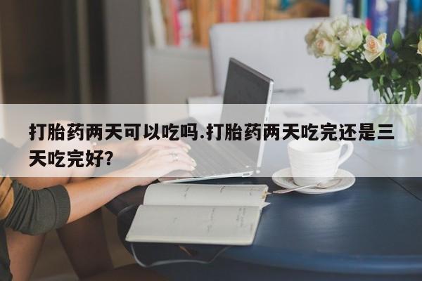 网上米非司酮打胎药官网打胎药两天可以吃吗.打胎药两天吃完还是三天吃完好？