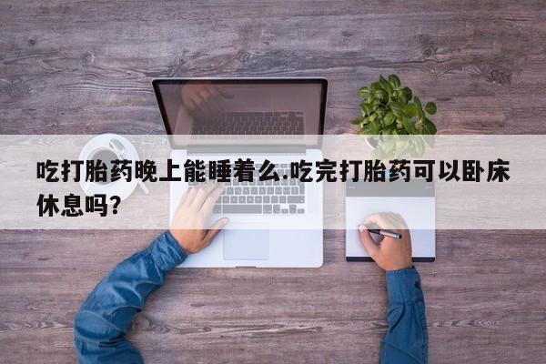 网上米非司酮打胎药官网吃打胎药晚上能睡着么.吃完打胎药可以卧床休息吗？