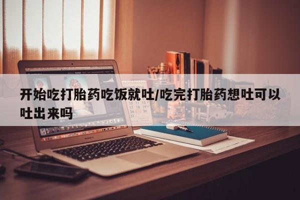 网上米非司酮打胎药官网开始吃打胎药吃饭就吐/吃完打胎药想吐可以吐出来吗