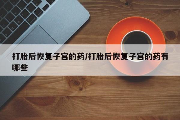网上米非司酮打胎药官网打胎后恢复子宫的药/打胎后恢复子宫的药有哪些