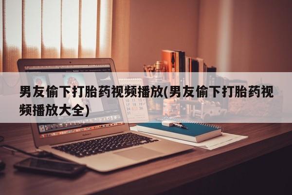 网上米非司酮打胎药官网男友偷下打胎药视频播放(男友偷下打胎药视频播放大全)