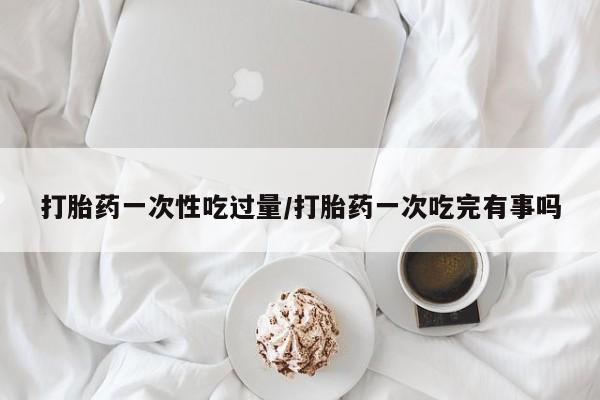 网上米非司酮打胎药官网打胎药一次性吃过量/打胎药一次吃完有事吗