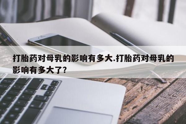 网上米非司酮打胎药官网打胎药对母乳的影响有多大.打胎药对母乳的影响有多大了？