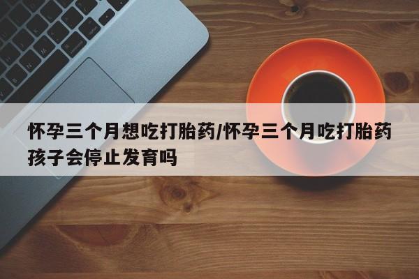 网上米非司酮打胎药官网怀孕三个月想吃打胎药/怀孕三个月吃打胎药孩子会停止发育吗