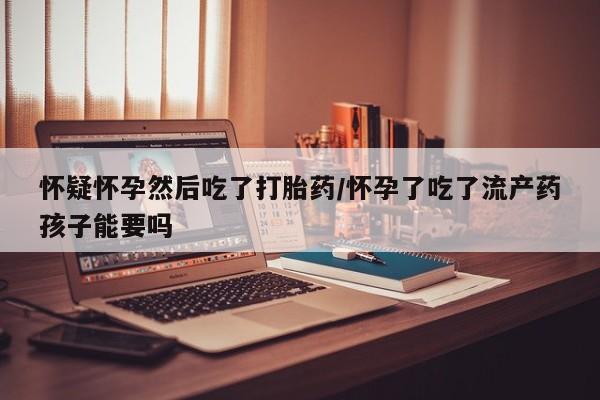 网上米非司酮打胎药官网怀疑怀孕然后吃了打胎药/怀孕了吃了流产药孩子能要吗