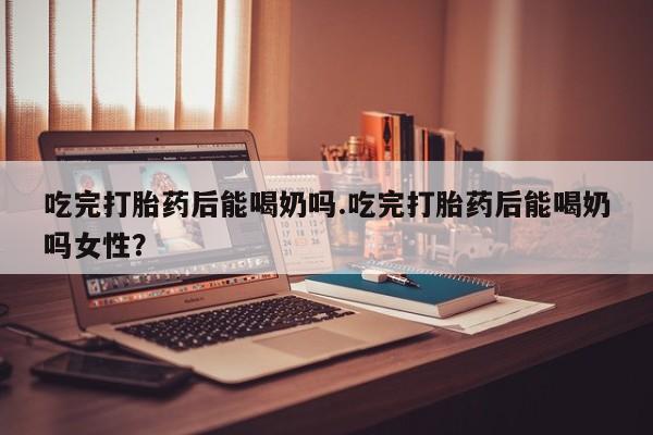 网上米非司酮打胎药官网吃完打胎药后能喝奶吗.吃完打胎药后能喝奶吗女性？