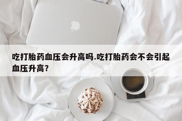 网上米非司酮打胎药官网吃打胎药血压会升高吗.吃打胎药会不会引起血压升高？