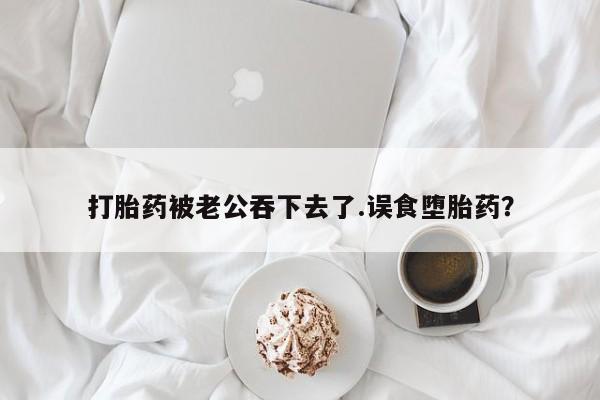 网上米非司酮打胎药官网打胎药被老公吞下去了.误食堕胎药？
