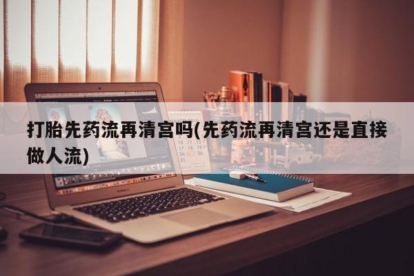 网上米非司酮打胎药官网打胎先药流再清宫吗(先药流再清宫还是直接做人流)