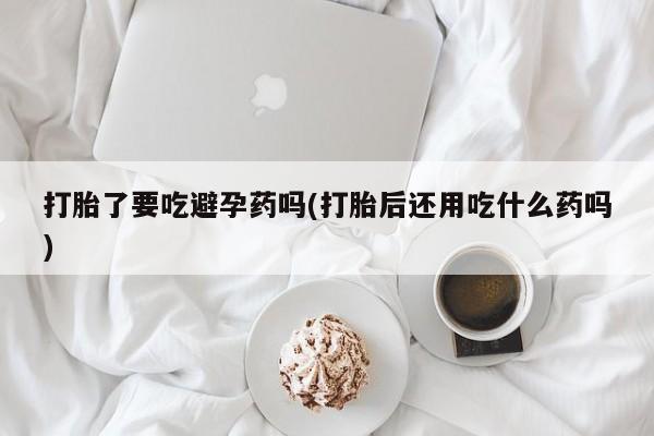 网上米非司酮打胎药官网打胎了要吃避孕药吗(打胎后还用吃什么药吗)