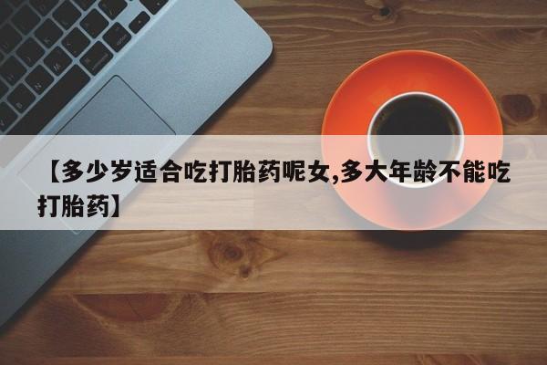网上米非司酮打胎药官网【多少岁适合吃打胎药呢女,多大年龄不能吃打胎药】