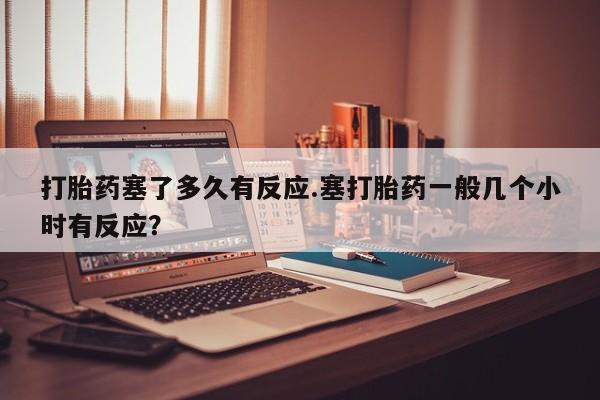 网上米非司酮打胎药官网打胎药塞了多久有反应.塞打胎药一般几个小时有反应？