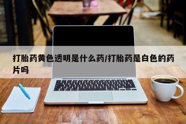 网上米非司酮打胎药官网打胎药黄色透明是什么药/打胎药是白色的药片吗