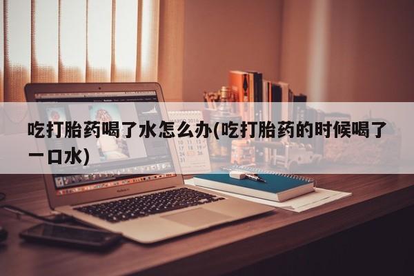 网上米非司酮打胎药官网吃打胎药喝了水怎么办(吃打胎药的时候喝了一口水)