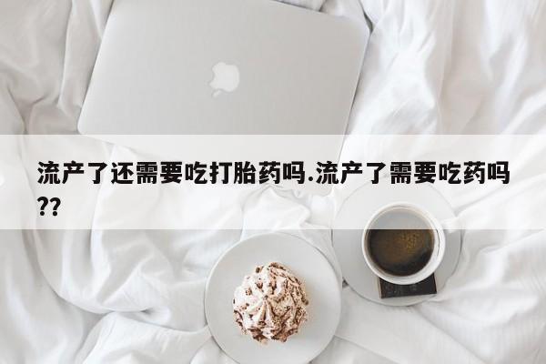 网上米非司酮打胎药官网流产了还需要吃打胎药吗.流产了需要吃药吗?？