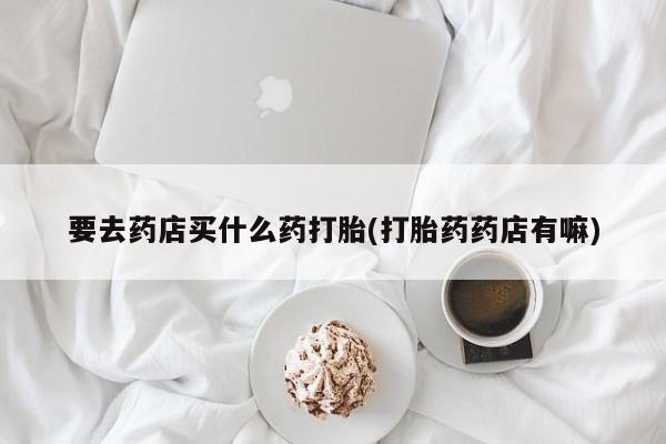 网上米非司酮打胎药官网要去药店买什么药打胎(打胎药药店有嘛)