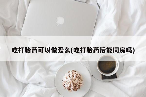 网上米非司酮打胎药官网吃打胎药可以做爱么(吃打胎药后能同房吗)