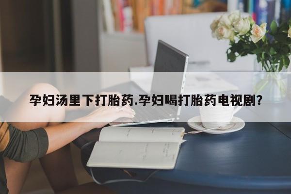 网上米非司酮打胎药官网孕妇汤里下打胎药.孕妇喝打胎药电视剧？