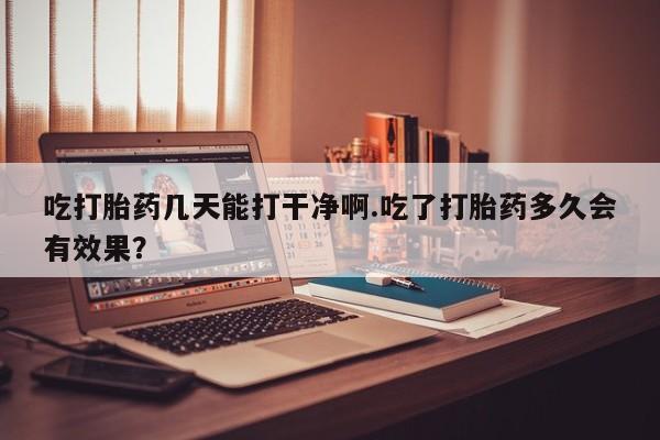 网上米非司酮打胎药官网吃打胎药几天能打干净啊.吃了打胎药多久会有效果？