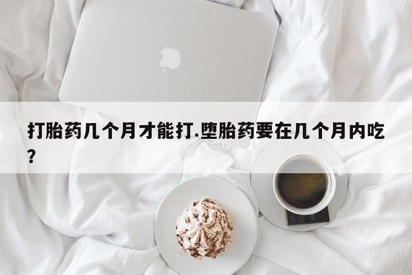 网上米非司酮打胎药官网打胎药几个月才能打.堕胎药要在几个月内吃？