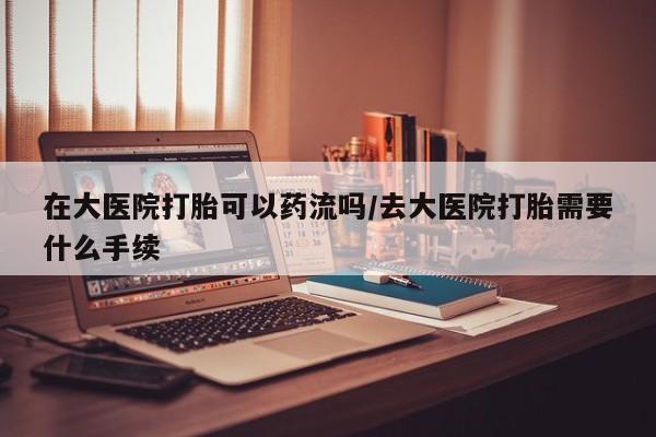 网上米非司酮打胎药官网在大医院打胎可以药流吗/去大医院打胎需要什么手续
