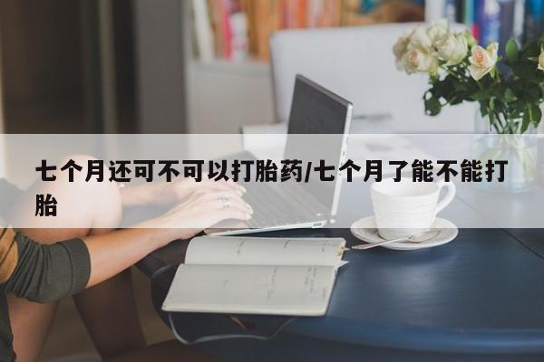 网上米非司酮打胎药官网七个月还可不可以打胎药/七个月了能不能打胎