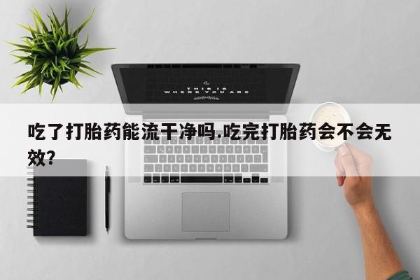 网上米非司酮打胎药官网吃了打胎药能流干净吗.吃完打胎药会不会无效？