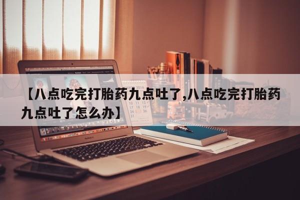 网上米非司酮打胎药官网【八点吃完打胎药九点吐了,八点吃完打胎药九点吐了怎么办】