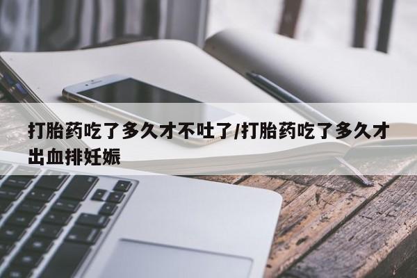 网上米非司酮打胎药官网打胎药吃了多久才不吐了/打胎药吃了多久才出血排妊娠