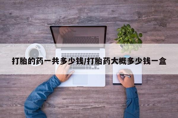 网上米非司酮打胎药官网打胎的药一共多少钱/打胎药大概多少钱一盒
