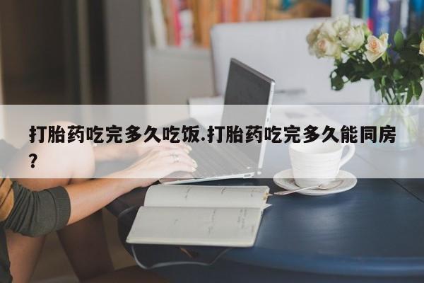 网上米非司酮打胎药官网打胎药吃完多久吃饭.打胎药吃完多久能同房？