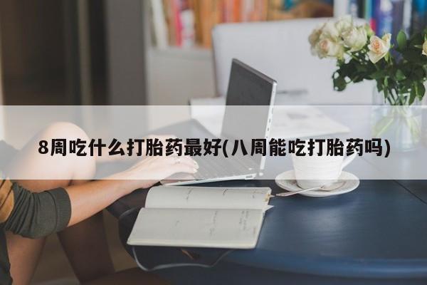 网上米非司酮打胎药官网8周吃什么打胎药最好(八周能吃打胎药吗)