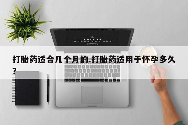 网上米非司酮打胎药官网打胎药适合几个月的.打胎药适用于怀孕多久？