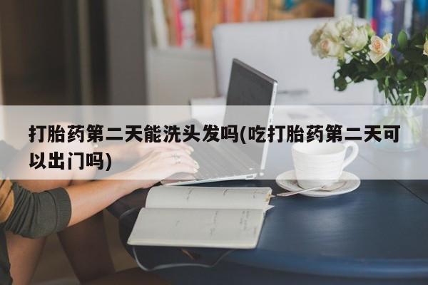 网上米非司酮打胎药官网打胎药第二天能洗头发吗(吃打胎药第二天可以出门吗)