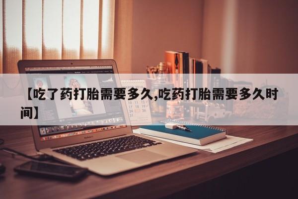 网上米非司酮打胎药官网【吃了药打胎需要多久,吃药打胎需要多久时间】