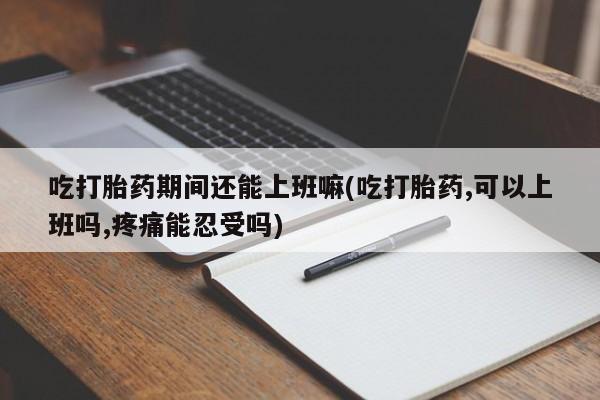 网上米非司酮打胎药官网吃打胎药期间还能上班嘛(吃打胎药,可以上班吗,疼痛能忍受吗)