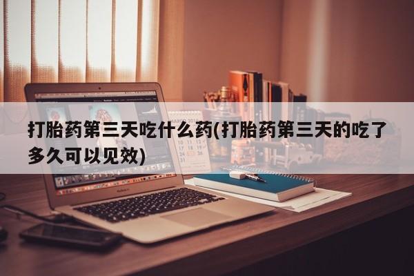 网上米非司酮打胎药官网打胎药第三天吃什么药(打胎药第三天的吃了多久可以见效)