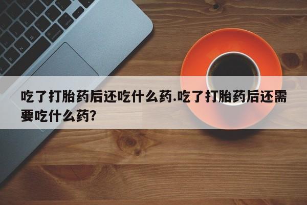 网上米非司酮打胎药官网吃了打胎药后还吃什么药.吃了打胎药后还需要吃什么药？