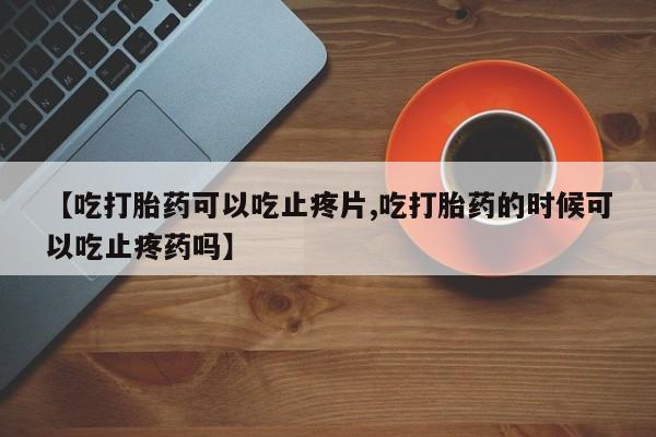 网上米非司酮打胎药官网【吃打胎药可以吃止疼片,吃打胎药的时候可以吃止疼药吗】