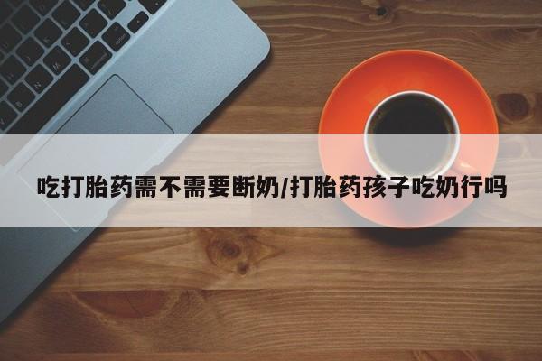 网上米非司酮打胎药官网吃打胎药需不需要断奶/打胎药孩子吃奶行吗