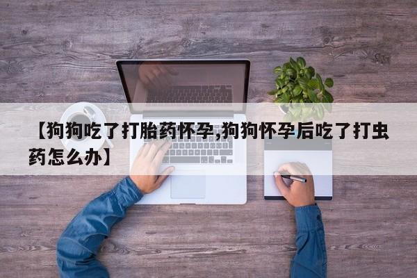 网上米非司酮打胎药官网【狗狗吃了打胎药怀孕,狗狗怀孕后吃了打虫药怎么办】