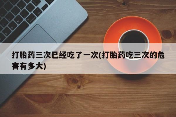 网上米非司酮打胎药官网打胎药三次已经吃了一次(打胎药吃三次的危害有多大)