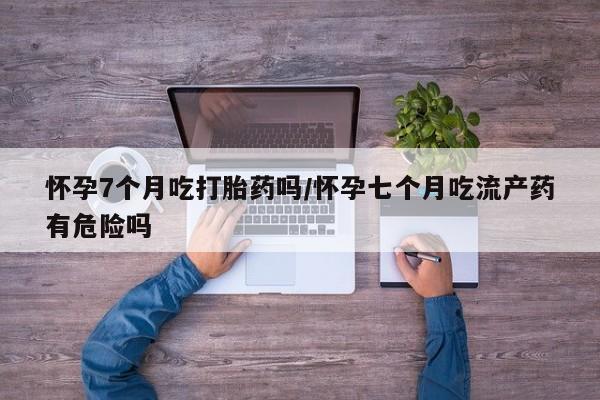 网上米非司酮打胎药官网怀孕7个月吃打胎药吗/怀孕七个月吃流产药有危险吗