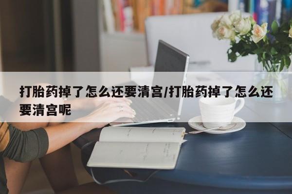 网上米非司酮打胎药官网打胎药掉了怎么还要清宫/打胎药掉了怎么还要清宫呢