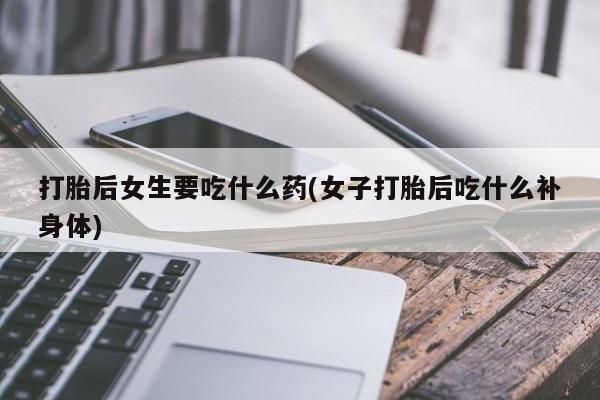 网上米非司酮打胎药官网打胎后女生要吃什么药(女子打胎后吃什么补身体)